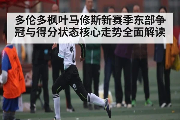 多伦多枫叶马修斯新赛季东部争冠与得分状态核心走势全面解读 | kaiyun